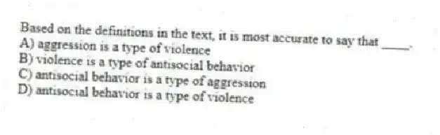 Based on the definitions in the text, it is most accurate to say that ____.
A) aggression is a type of violence
B) violence is a type of antisocial behavior
C) antisocial behavior is a type of aggression
D) antisocial behavior is a type of violence