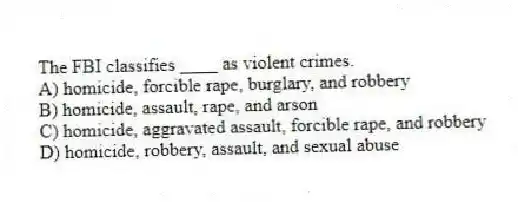 The FBI classifies ____ as violent crimes.
A) homicide, forcible rape, burglary, and robbery
B) homicide, assault, rape, and arson
C) homicide, aggravated assault, forcible rape, and robbery
D) homicide, robbery, assault, and sexual abuse
