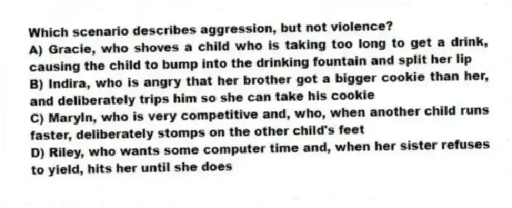 Which scenario describes aggression, but not violence?
A) Gracie, who shoves a child who is taking too long to get a drink, causing the child to bump into the drinking fountain and split her lip
B) Indira, who is angry that her brother got a bigger cookie than her, and deliberately trips him so she can take his cookie
C) Maryln, who is very competitive and, who, when another child runs faster, deliberately stomps on the other child's feet
D) Riley, who wants some computer time and, when her sister refuses to yield, hits her until she does