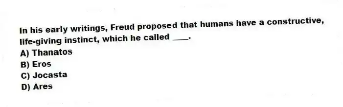 In his early writings, Freud proposed that humans have a constructive, life-giving instinct, which he called ____.
A) Thanatos
B) Eros
C) Jocasta
D) Ares