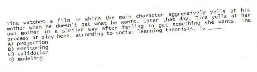 Tina watches a film in which the main character aggressively yells at his mother when he doesn't get what he wants. Later that day, Tina yells at her own mother in a similar way after failing to get something she wants. The process at play here, according to social learning theorists, is ____.
A) projection
B) monitoring
C) validation
D) modeling