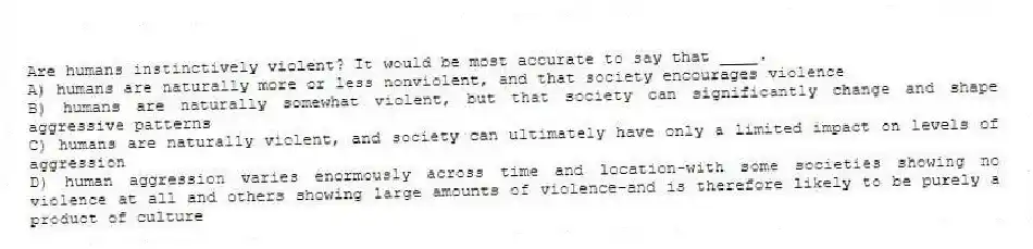 Are humans instinctively violent? It would be most accurate to say that ____.
A) humans are naturally more or less nonviolent, and that society encourages violence
B) humans are naturally somewhat violent, but that society can significantly change and shape aggressive patterns
C) humans are naturally violent, and society can ultimately have only a limited impact on levels of aggression
D) human aggression varies enormously across time and location-with some societies showing no violence at all and others showing large amounts of violence-and is therefore likely to be purely a product of culture