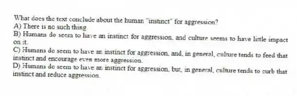 What does the text conclude about the human "instinct" for aggression?
A) There is no such thing.
B) Humans do seem to have an instinct for aggression, and culture seems to have little impact on it.
C) Humans do seem to have an instinct for aggression, and, in general, culture tends to feed that instinct and encourage even more aggression.
D) Humans do seem to have an instinct for aggression, but, in general, culture tends to curb that instinct and reduce aggression.