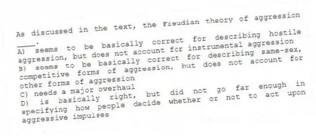 As discussed in the text, the Freudian theory of aggression ____.
A) seems to be basically correct for describing hostile aggression, but does not account for instrumental aggression
B) seems to be basically correct for describing same-sex, competitive forms of aggression, but does not account for other forms of aggression
C) needs a major overhaul
D) is basically right, but did not go far enough in specifying how people decide whether or not to act upon aggressive impulses