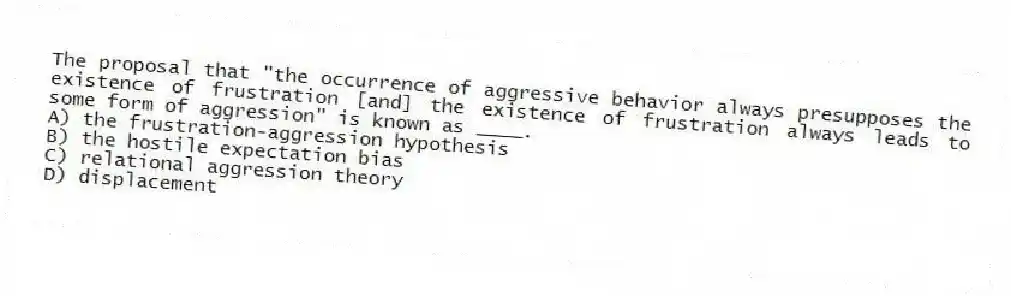 The proposal that "the occurrence of aggressive behavior always presupposes the existence of frustration [and] the existence of frustration always leads to some form of aggression" is known as ____.
A) the frustration-aggression hypothesis
B) the hostile expectation bias
C) relational aggression theory
D) displacement