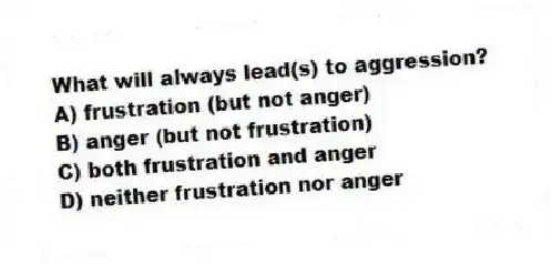 What will always lead(s) to aggression?
A) frustration (but not anger)
B) anger (but not frustration)
C) both frustration and anger
D) neither frustration nor anger