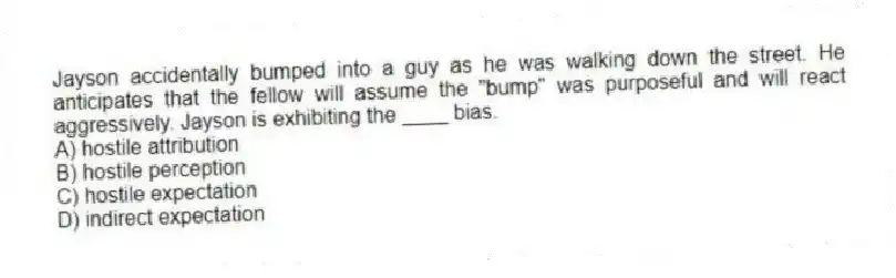 Jayson accidentally bumped into a guy as he was walking down the street. He anticipates that the fellow will assume the "bump" was purposeful and will react aggressively. Jayson is exhibiting the ____ bias.
A) hostile attribution
B) hostile perception
C) hostile expectation
D) indirect expectation