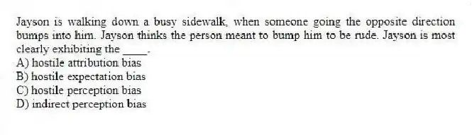 Jayson is walking down a busy sidewalk, when someone going the opposite direction bumps into him. Jayson thinks the person meant to bump him to be rude. Jayson is most clearly exhibiting the ____.
A) hostile attribution bias
B) hostile expectation bias
C) hostile perception bias
D) indirect perception bias