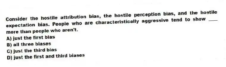Consider the hostile attribution bias, the hostile perception bias, and the hostile expectation bias. People who are characteristically aggressive tend to show ____ more than people who aren't.
A) just the first bias
B) all three biases
C) just the third bias
D) just the first and third biases
