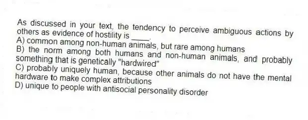 As discussed in your text, the tendency to perceive ambiguous actions by others as evidence of hostility is ____.
A) common among non-human animals, but rare among humans
B) the norm among both humans and non-human animals, and probably something that is genetically "hardwired"
C) probably uniquely human, because other animals do not have the mental hardware to make complex attributions
D) unique to people with antisocial personality disorder