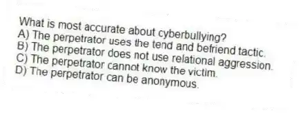 What is most accurate about cyberbullying?
A) The perpetrator uses the tend and befriend tactic.
B) The perpetrator does not use relational aggression.
C) The perpetrator cannot know the victim.
D) The perpetrator can be anonymous.