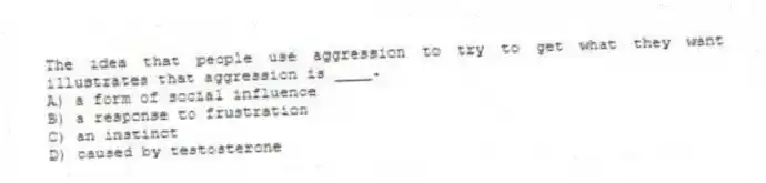 The idea that people use aggression to try to get what they want illustrates that aggression is ____.
A) a form of social influence
B) a response to frustration
C) an instinct
D) caused by testosterone