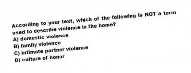 According to your text, which of the following is NOT a term used to describe violence in the home?
A) domestic violence
B) family violence
C) intimate partner violence
D) culture of honor