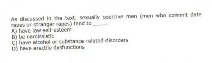 As discussed in the text, sexually coercive men (men who commit date rapes or stranger rapes) tend to ____.
A) have low self-esteem
B) be narcissistic
C) have alcohol or substance-related disorders
D) have erectile dysfunctions