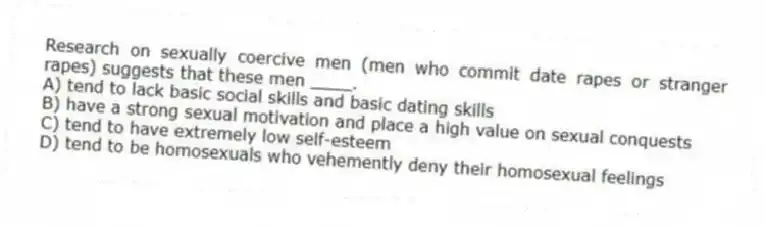 Research on sexually coercive men (men who commit date rapes or stranger rapes) suggests that these men ____.
A) tend to lack basic social skills and basic dating skills
B) have a strong sexual motivation and place a high value on sexual conquests
C) tend to have extremely low self-esteem
D) tend to be homosexuals who vehemently deny their homosexual feelings
