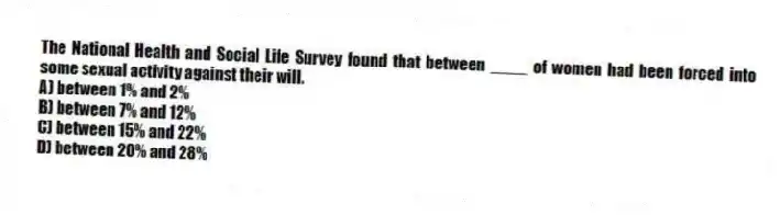 The National Health and Social Life Survey found that between ____ of women had been forced into some sexual activity against their will.
A) between 1% and 2%
B) between 7% and 12%
C) between 15% and 22%
D) between 20% and 28%