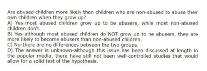 Are abused children more likely than children who are non-abused to abuse their own children when they grow up?
A) Yes-most abused children grow up to be abusers, while most non-abused children don't.
B) Yes-although most abused children do NOT grow up to be abusers, they are more likely to become abusers than non-abused children.
C) No-there are no differences between the two groups.
D) The answer is unknown-although this issue has been discussed at length in the popular media, there have still not been well-controlled studies that would allow for a solid test of the hypothesis.