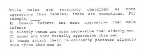 While males are routinely described as more aggressive than females, there are exceptions. For example, ____.
A) female infants are more aggressive than male infants
B) elderly women are more aggressive than elderly men
C) women are more verbally aggressive than men
D) women attack their relationship partners slightly more often than men do