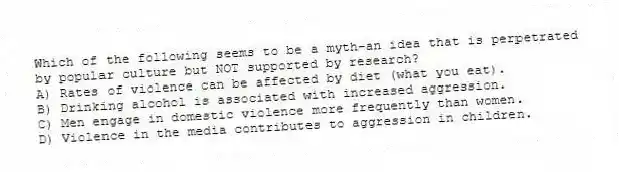 Which of the following seems to be a myth-an idea that is perpetrated by popular culture but NOT supported by research?
A) Rates of violence can be affected by diet (what you eat).
B) Drinking alcohol is associated with increased aggression.
C) Men engage in domestic violence more frequently than women.
D) Violence in the media contributes to aggression in children.