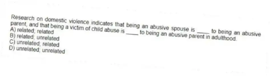 Research on domestic violence indicates that being an abusive spouse is ____ to being an abusive parent, and that being a victim of child abuse is ____ to being an abusive parent in adulthood.
A) related; related
B) related; unrelated
C) unrelated; related
D) unrelated; unrelated
