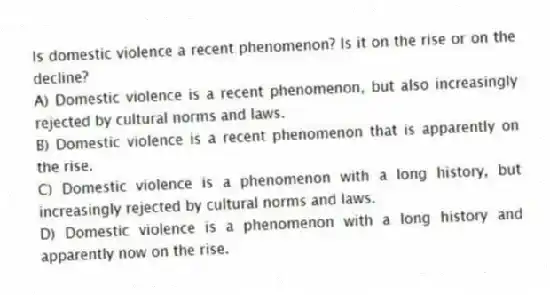 Is domestic violence a recent phenomenon? Is it on the rise or on the decline?
A) Domestic violence is a recent phenomenon, but also increasingly rejected by cultural norms and laws.
B) Domestic violence is a recent phenomenon that is apparently on the rise.
C) Domestic violence is a phenomenon with a long history, but increasingly rejected by cultural norms and laws.
D) Domestic violence is a phenomenon with a long history and apparently now on the rise.