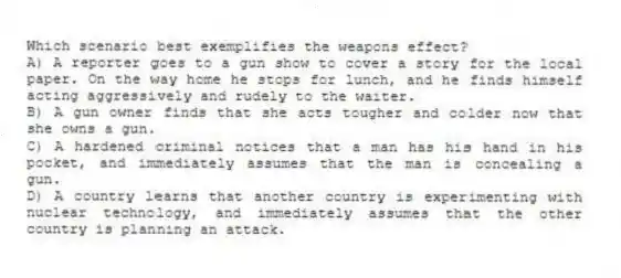Which scenario best exemplifies the weapons effect?
A) A reporter goes to a gun show to cover a story for the local paper. On the way home he stops for lunch, and he finds himself acting aggressively and rudely to the waiter.
B) A gun owner finds that she acts tougher and colder now that she owns a gun.
C) A hardened criminal notices that a man has his hand in his pocket, and immediately assumes that the man is concealing a gun.
D) A country learns that another country is experimenting with nuclear technology, and immediately assumes that the other country is planning an attack.