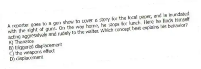 A reporter goes to a gun show to cover a story for the local paper, and is inundated with the sight of guns. On the way home, he stops for lunch. Here he finds himself acting aggressively and rudely to the waiter. Which concept best explains his behavior?
A) Thanatos
B) triggered displacement
C) the weapons effect
D) displacement