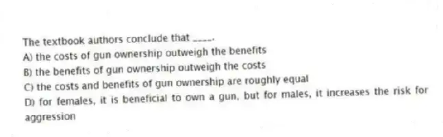 The textbook authors conclude that ____.
A) the costs of gun ownership outweigh the benefits
B) the benefits of gun ownership outweigh the costs
C) the costs and benefits of gun ownership are roughly equal
D) for females, it is beneficial to own a gun, but for males, it increases the risk for aggression