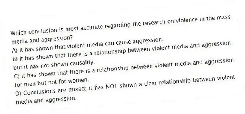 Which conclusion is most accurate regarding the research on violence in the mass media and aggression?
A) It has shown that violent media can cause aggression.
B) It has shown that there is a relationship between violent media and aggression, but it has not shown causality.
C) It has shown that there is a relationship between violent media and aggression for men but not for women.
D) Conclusions are mixed; it has NOT shown a clear relationship between violent media and aggression.
