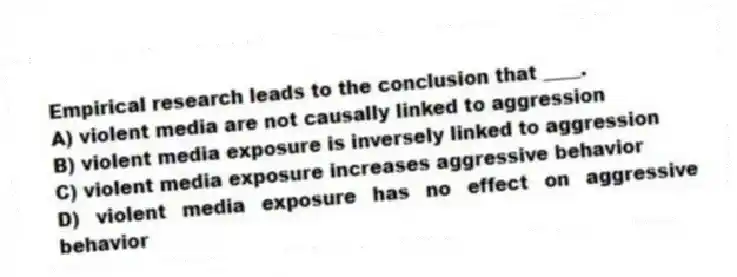 Empirical research leads to the conclusion that ____.
A) violent media are not causally linked to aggression
B) violent media exposure is inversely linked to aggression
C) violent media exposure increases aggressive behavior
D) violent media exposure has no effect on aggressive behavior