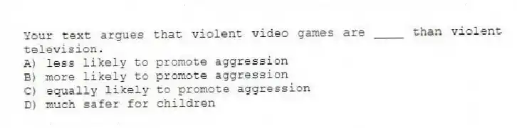 Your text argues that violent video games are ____ than violent television.
A) less likely to promote aggression
B) more likely to promote aggression
C) equally likely to promote aggression
D) much safer for children
