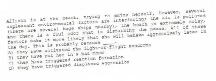 Allison is at the beach, trying to enjoy herself. However, several unpleasant environmental factors are interfering; the air is polluted (there are several huge ships nearby), the beach is extremely noisy, and there is a foul odor that is disturbing the peace. All of these factors make it more likely that she will behave aggressively later in the day. This is probably because ____.
A) they have activated the fight-or-flight syndrome
B) they have put her in a bad mood
C) they have triggered reaction formation
D) they have triggered displaced aggression