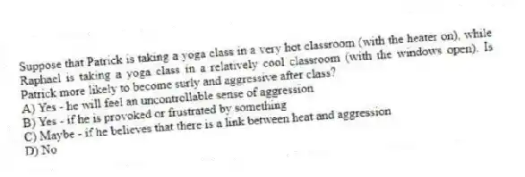Suppose that Patrick is taking a yoga class in a very hot classroom (with the heater on), while Raphael is taking a yoga class in a relatively cool classroom (with the windows open). Is Patrick more likely to become surly and aggressive after class?
A) Yes - he will feel an uncontrollable sense of aggression
B) Yes - if he is provoked or frustrated by something
C) Maybe - if he believes that there is a link between heat and aggression
D) No