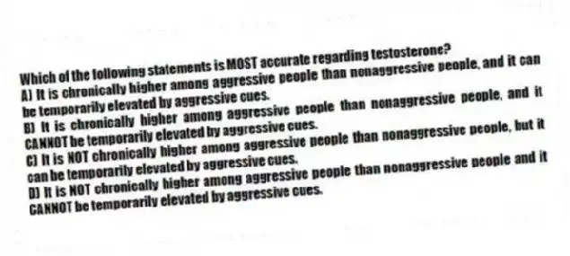 Which of the following statements is MOST accurate regarding testosterone?
A) It is chronically higher among aggressive people than nonaggressive people, and it can be temporarily elevated by aggressive cues.
B) It is chronically higher among aggressive people than nonaggressive people, and it CANNOT be temporarily elevated by aggressive cues.
C) It is NOT chronically higher among aggressive people than nonaggressive people, but it can be temporarily elevated by aggressive cues.
D) It is NOT chronically higher among aggressive people than nonaggressive people and it CANNOT be temporarily elevated by aggressive cues.