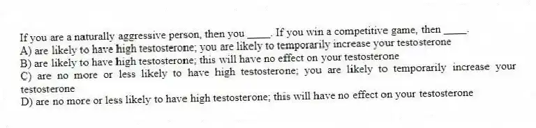 If you are a naturally aggressive person, then you ____. If you win a competitive game, then ____.
A) are likely to have high testosterone; you are likely to temporarily increase your testosterone
B) are likely to have high testosterone; this will have no effect on your testosterone
C) are no more or less likely to have high testosterone; you are likely to temporarily increase your testosterone
D) are no more or less likely to have high testosterone; this will have no effect on your testosterone