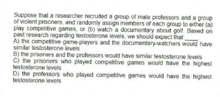 Suppose that a researcher recruited a group of male professors and a group of violent prisoners, and randomly assign members of each group to either (a) play competitive games, or (b) watch a documentary about golf. Based on past research regarding testosterone levels, we should expect that ____.
A) the competitive game-players and the documentary-watchers would have similar testosterone levels
B) the prisoners and the professors would have similar testosterone levels
C) the prisoners who played competitive games would have the highest testosterone levels
D) the professors who played competitive games would have the highest testosterone levels