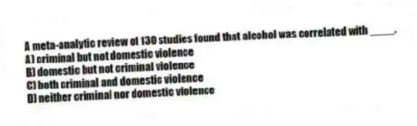 A meta-analytic review of 130 studies found that alcohol was correlated with ____.
A) criminal but not domestic violence
B) domestic but not criminal violence
C) both criminal and domestic violence
D) neither criminal nor domestic violence
