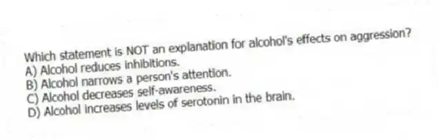 Which statement is NOT an explanation for alcohol's effects on aggression?
A) Alcohol reduces inhibitions.
B) Alcohol narrows a person's attention.
C) Alcohol decreases self-awareness.
D) Alcohol increases levels of serotonin in the brain.