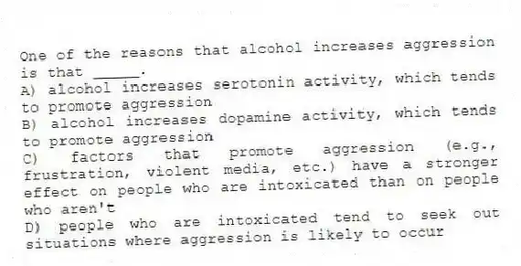 One of the reasons that alcohol increases aggression is that _____.
A) alcohol increases serotonin activity, which tends to promote aggression
B) alcohol increases dopamine activity, which tends to promote aggression
C) factors that promote aggression (e.g., frustration, violent media, etc.) have a stronger effect on people who are intoxicated than on people who aren't
D) people who are intoxicated tend to seek out situations where aggression is likely to occur