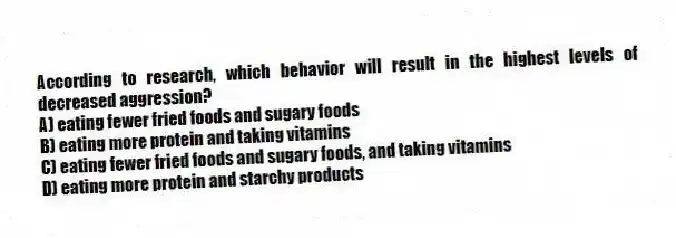 According to research, which behavior will result in the highest levels of decreased aggression?
A) eating fewer fried foods and sugary foods
B) eating more protein and taking vitamins
C) eating fewer fried foods and sugary foods, and taking vitamins
D) eating more protein and starchy products