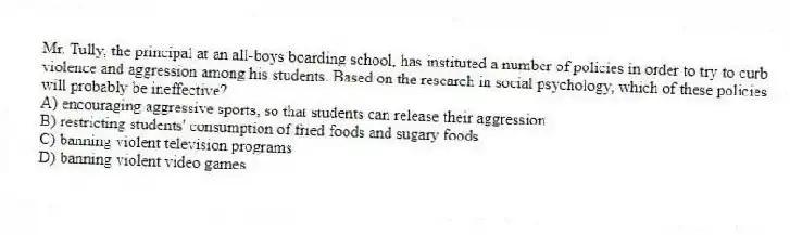 Mr. Tully, the principal at an all-boys boarding school, has instituted a number of policies in order to try to curb violence and aggression among his students. Based on the research in social psychology, which of these policies will probably be ineffective?
A) encouraging aggressive sports, so that students can release their aggression
B) restricting students' consumption of fried foods and sugary foods
C) banning violent television programs
D) banning violent video games