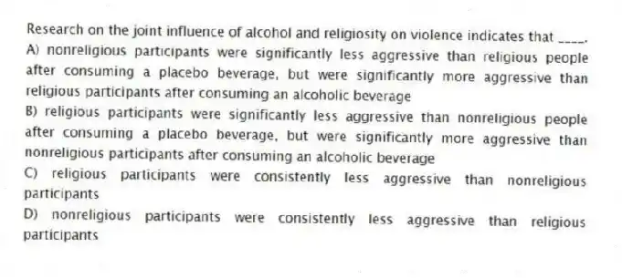 Research on the joint influence of alcohol and religiosity on violence indicates that ____.
A) nonreligious participants were significantly less aggressive than religious people after consuming a placebo beverage, but were significantly more aggressive than religious participants after consuming an alcoholic beverage
B) religious participants were significantly less aggressive than nonreligious people after consuming a placebo beverage, but were significantly more aggressive than nonreligious participants after consuming an alcoholic beverage
C) religious participants were consistently less aggressive than nonreligious participants
D) nonreligious participants were consistently less aggressive than religious participants
