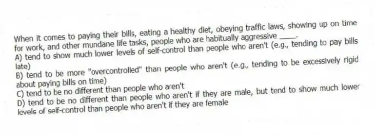 When it comes to paying their bills, eating a healthy diet, obeying traffic laws, showing up on time for work, and other mundane life tasks, people who are habitually aggressive ____.
A) tend to show much lower levels of self-control than people who aren't (e.g., tending to pay bills late)
B) tend to be more "overcontrolled" than people who aren't (e.g., tending to be excessively rigid about paying bills on time)
C) tend to be no different than people who aren't
D) tend to be no different than people who aren't if they are male, but tend to show much lower levels of self-control than people who aren't if they are female