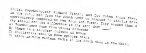 Social psychologists Richard Nisbett and Dov Cohen found that, in the U.S., men from the South tend to respond to insults more aggressively compared to men from the North. They argued that a key reason for the difference is the fact that ____.
A) Southerners come from warmer climates
B) there is a southern culture of honor
C) Southerners tend to have spicier diets
D) there is more violent media in the South than in the North