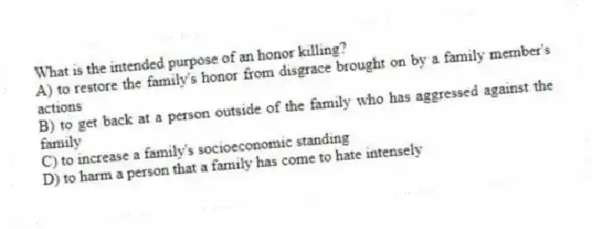 What is the intended purpose of an honor killing?
A) to restore the family's honor from disgrace brought on by a family member's actions
B) to get back at a person outside of the family who has aggressed against the family
C) to increase a family's socioeconomic standing
D) to harm a person that a family has come to hate intensely