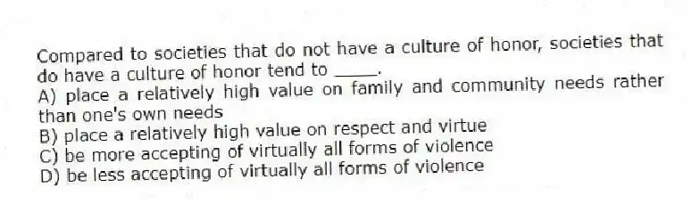 Compared to societies that do not have a culture of honor, societies that do have a culture of honor tend to ____.
A) place a relatively high value on family and community needs rather than one's own needs
B) place a relatively high value on respect and virtue
C) be more accepting of virtually all forms of violence
D) be less accepting of virtually all forms of violence
