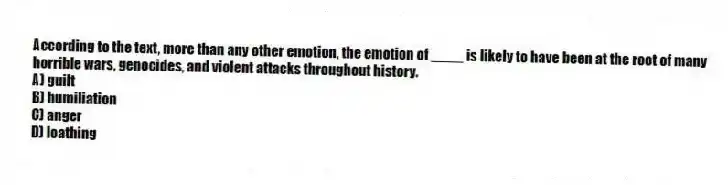 According to the text, more than any other emotion, the emotion of ____ is likely to have been at the root of many horrible wars, genocides, and violent attacks throughout history.
A) guilt
B) humiliation
C) anger
D) loathing