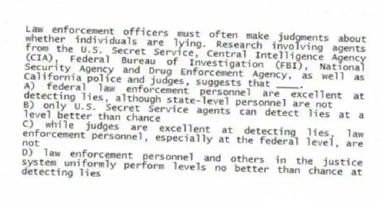 Law enforcement officers must often make judgments about whether individuals are lying. Research involving agents from the U.S. Secret Service, Central Intelligence Agency (CIA), Federal Bureau of Investigation (FBI), National Security Agency and Drug Enforcement Agency, as well as California police and judges, suggests that ____.
A) federal law enforcement personnel are excellent at detecting lies, although state-level personnel are not
B) only U.S. Secret Service agents can detect lies at a level better than chance
C) while judges are excellent at detecting lies, law enforcement personnel, especially at the federal level, are not
D) law enforcement personnel and others in the justice system uniformly perform levels no better than chance at detecting lies