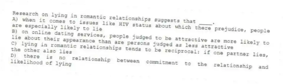 Research on lying in romantic relationships suggests that ____.
A) when it comes to issues like HIV status about which there prejudice, people are especially likely to lie
B) on online dating services, people judged to be attractive are more likely to lie about their appearance than are persons judged as less attractive
C) lying in romantic relationships tends to be reciprocal: if one partner lies, the other also lies
D) there is no relationship between commitment to the relationship and likelihood of lying