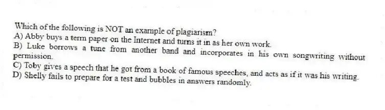 Which of the following is NOT an example of plagiarism?
A) Abby buys a term paper on the Internet and turns it in as her own work.
B) Luke borrows a tune from another band and incorporates in his own songwriting without permission.
C) Toby gives a speech that he got from a book of famous speeches, and acts as if it was his writing.
D) Shelly fails to prepare for a test and bubbles in answers randomly.